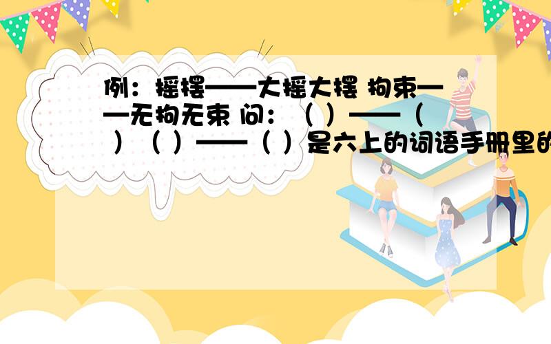 例：摇摆——大摇大摆 拘束——无拘无束 问：（ ）——（ ）（ ）——（ ）是六上的词语手册里的,好难啊,好的加50分悬赏分!要写四组词语的啊