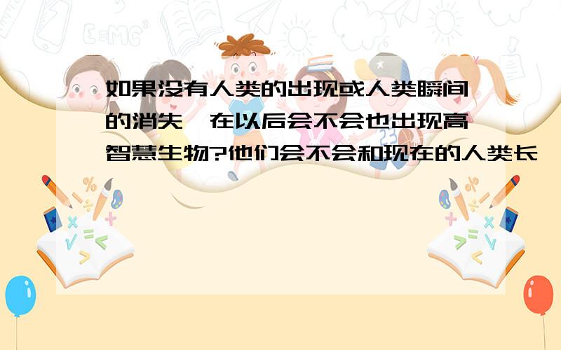 如果没有人类的出现或人类瞬间的消失,在以后会不会也出现高智慧生物?他们会不会和现在的人类长一样?或者是在水中?如果在恐龙时代没有那次陨石撞击,现在会不会还有人类?在进化论中,人