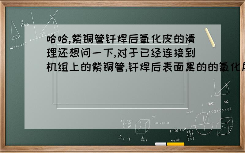 哈哈,紫铜管钎焊后氧化皮的清理还想问一下,对于已经连接到机组上的紫铜管,钎焊后表面黑的的氧化层你们公司怎么清理啊,我知道用酸来擦拭,见过说什么盐醋混合液,但是都没有具体点的参