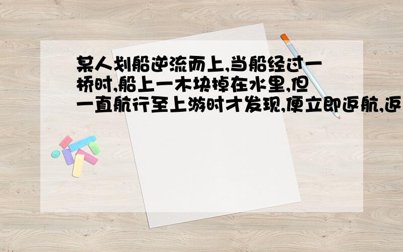 某人划船逆流而上,当船经过一桥时,船上一木块掉在水里,但一直航行至上游时才发现,便立即返航,返航10min追上木块,木块已离桥1km,如果此人向上和向下航行时船速率相同,试求河水的流速为多