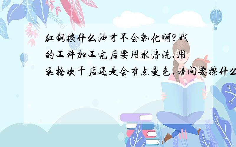 红铜擦什么油才不会氧化啊?我的工件加工完后要用水清洗,用气枪吹干后还是会有点变色,请问要擦什么油才不会氧化啊?