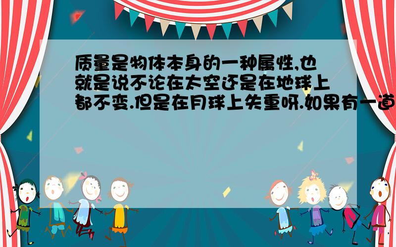 质量是物体本身的一种属性,也就是说不论在太空还是在地球上都不变.但是在月球上失重呀.如果有一道题说：在月球上测量一件物体的质量和重力问会和在地球上测有时们不同?A.都不变.B都