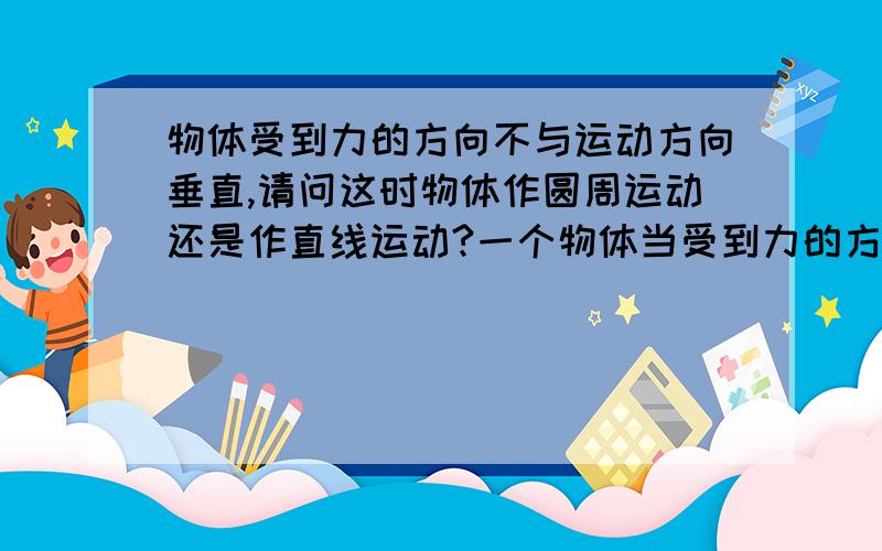 物体受到力的方向不与运动方向垂直,请问这时物体作圆周运动还是作直线运动?一个物体当受到力的方向与其运动方向垂直时,那么物体作匀速圆周运动.如果这时在运动方向施加一个力,那么