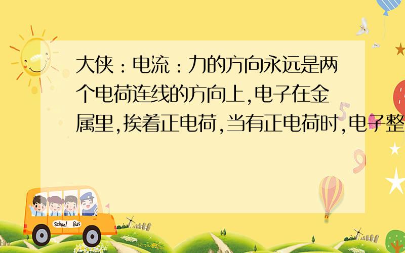 大侠：电流：力的方向永远是两个电荷连线的方向上,电子在金属里,挨着正电荷,当有正电荷时,电子整体向前串位置.还是比喻,老师站在讲台上,是正电荷,面对的一竖排的同学（人）是电子,凳