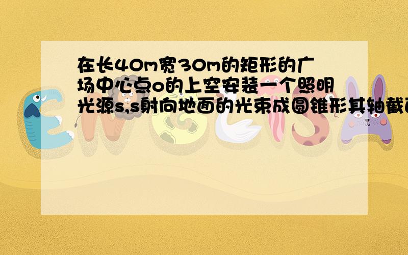 在长40m宽30m的矩形的广场中心点o的上空安装一个照明光源s,s射向地面的光束成圆锥形其轴截面sas的顶角为120度如图若使广场每处都有亮光求光源离地面的垂直高度so至少为多少.