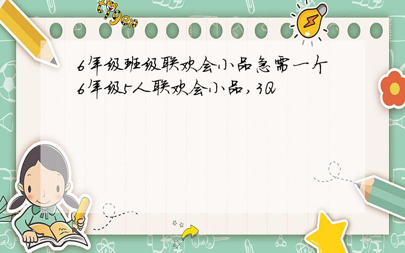 6年级班级联欢会小品急需一个6年级5人联欢会小品,3Q