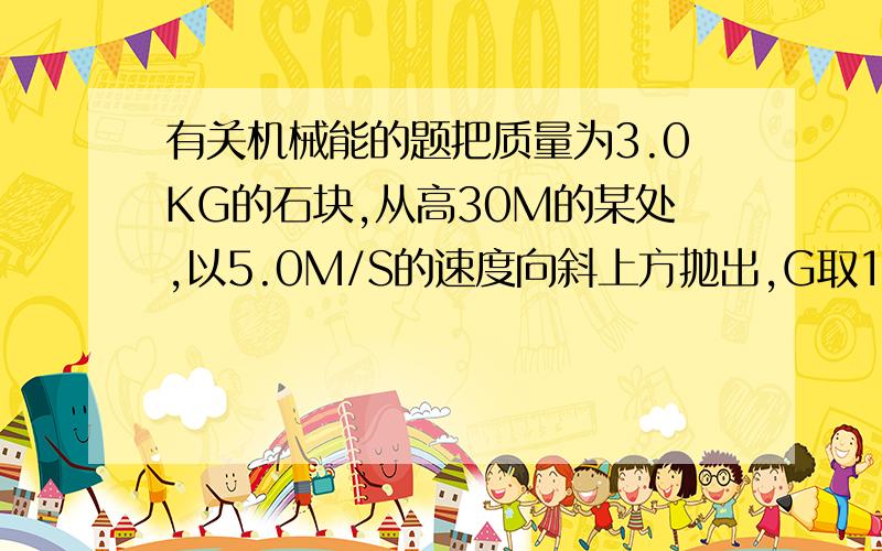 有关机械能的题把质量为3.0KG的石块,从高30M的某处,以5.0M/S的速度向斜上方抛出,G取10M/S的平方,不计空气阻力,石块落地时的速率是-----若石块在运动过程中克服空气阻力做了73.5J的功,石块落地