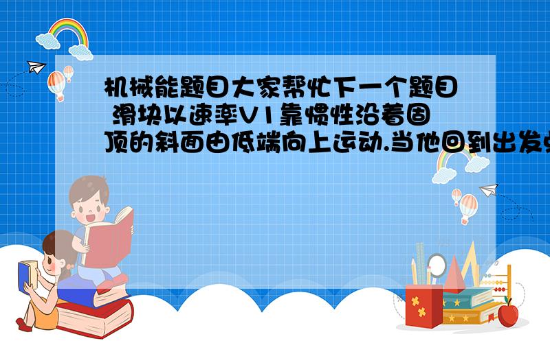 机械能题目大家帮忙下一个题目 滑块以速率V1靠惯性沿着固顶的斜面由低端向上运动.当他回到出发点时速率变为V2,且 V1大于V2 若滑块向上运动的位移中点为A,取斜面地段重力势能为零则 （