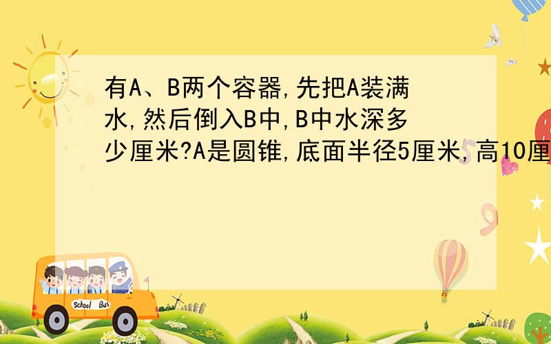 有A、B两个容器,先把A装满水,然后倒入B中,B中水深多少厘米?A是圆锥,底面半径5厘米,高10厘米.B是圆柱,底面半径4厘米,高10厘米.