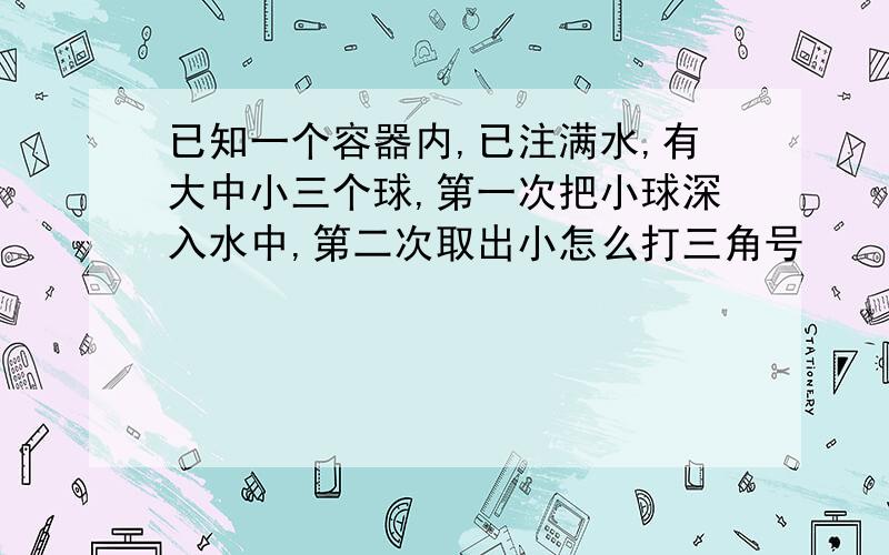 已知一个容器内,已注满水,有大中小三个球,第一次把小球深入水中,第二次取出小怎么打三角号