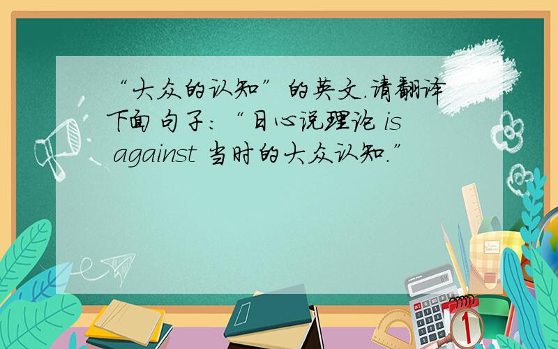 “大众的认知”的英文.请翻译下面句子：“日心说理论 is against 当时的大众认知.”