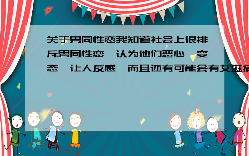 关于男同性恋我知道社会上很排斥男同性恋,认为他们恶心,变态,让人反感,而且还有可能会有艾滋病.但是我不这样认为.每个人都有自己的选择,他们选择的就是这样,我们没资格干涉他们,真正