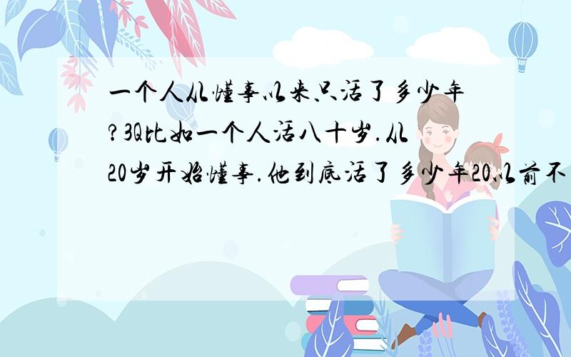 一个人从懂事以来只活了多少年?3Q比如一个人活八十岁.从20岁开始懂事.他到底活了多少年20以前不算.你们猜哈