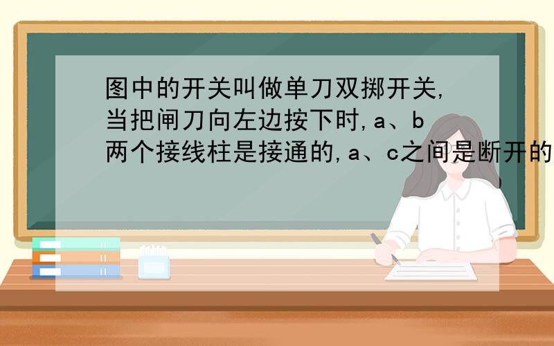 图中的开关叫做单刀双掷开关,当把闸刀向左边按下时,a、b两个接线柱是接通的,a、c之间是断开的；当把闸刀向右边按下时,a、c两个接线柱是接通的,a、b之间是断开的.现在请你用这个闸刀来