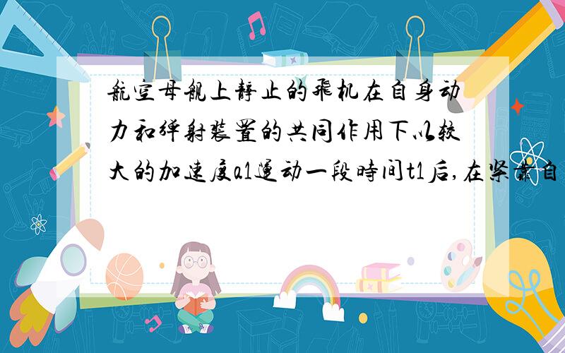 航空母舰上静止的飞机在自身动力和弹射装置的共同作用下以较大的加速度a1运动一段时间t1后,在紧靠自身动力继续加速运动,经过这两个连续的匀加速阶段,飞机在跑道上前进的距离为x时,达