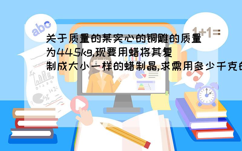 关于质量的某实心的铜雕的质量为445kg,现要用蜡将其复制成大小一样的蜡制晶,求需用多少千克的蜡?(ρ铜=8.9×103kg／m3 ρ蜡=0.9×103kg／m3)