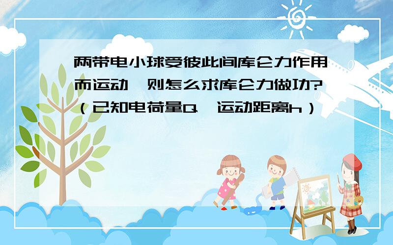 两带电小球受彼此间库仑力作用而运动,则怎么求库仑力做功?（已知电荷量Q,运动距离h）