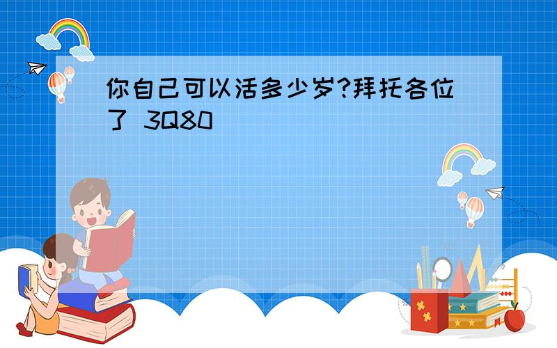 你自己可以活多少岁?拜托各位了 3Q80