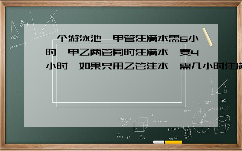 一个游泳池,甲管注满水需6小时,甲乙两管同时注满水,要4小时,如果只用乙管注水,需几小时注满