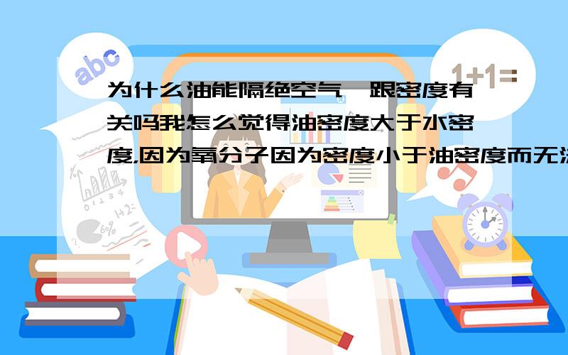 为什么油能隔绝空气,跟密度有关吗我怎么觉得油密度大于水密度，因为氧分子因为密度小于油密度而无法进入，而氧分子却能进入水中，不是水的密度较小吗?