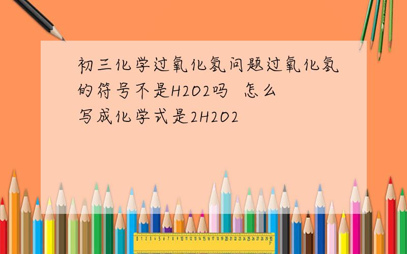 初三化学过氧化氢问题过氧化氢的符号不是H2O2吗  怎么写成化学式是2H2O2