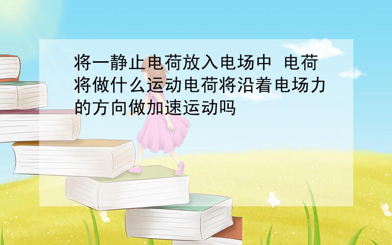 将一静止电荷放入电场中 电荷将做什么运动电荷将沿着电场力的方向做加速运动吗