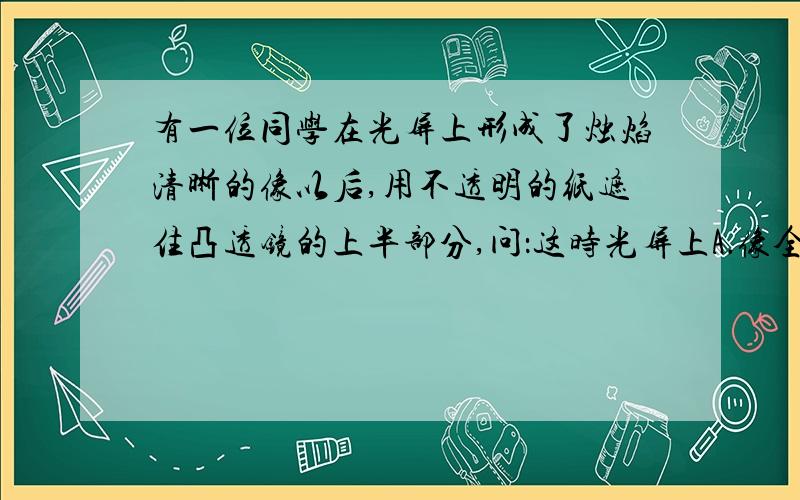 有一位同学在光屏上形成了烛焰清晰的像以后,用不透明的纸遮住凸透镜的上半部分,问：这时光屏上A．像全部消失 B．像的上半部分消失 C．像的下半部消失 D．仍有整个像,但比原来暗一些