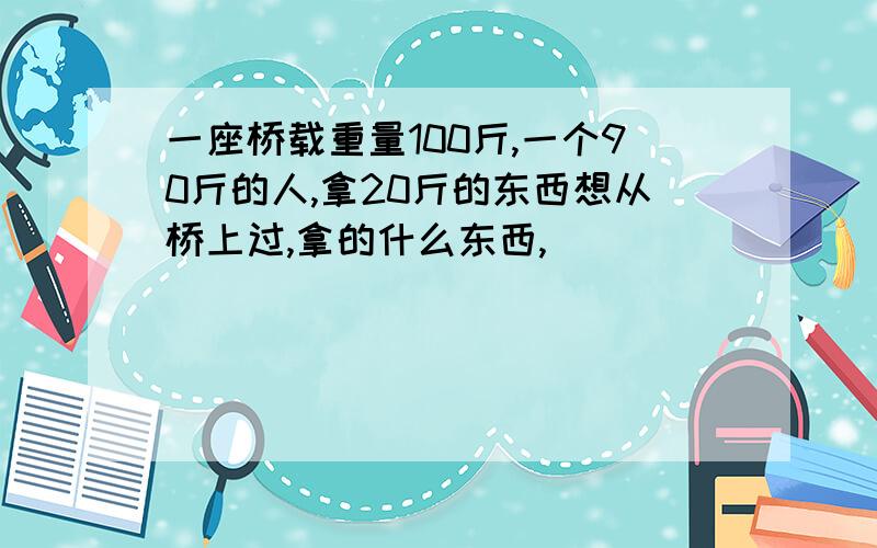 一座桥载重量100斤,一个90斤的人,拿20斤的东西想从桥上过,拿的什么东西,