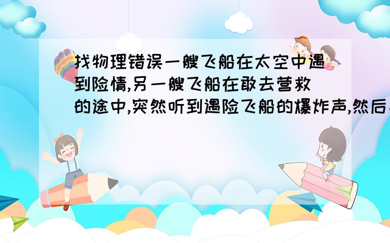 找物理错误一艘飞船在太空中遇到险情,另一艘飞船在敢去营救的途中,突然听到遇险飞船的爆炸声,然后看到爆炸的火光在这幅画面中找出两个科学性错误来除了应该不能听到爆炸声以外还有