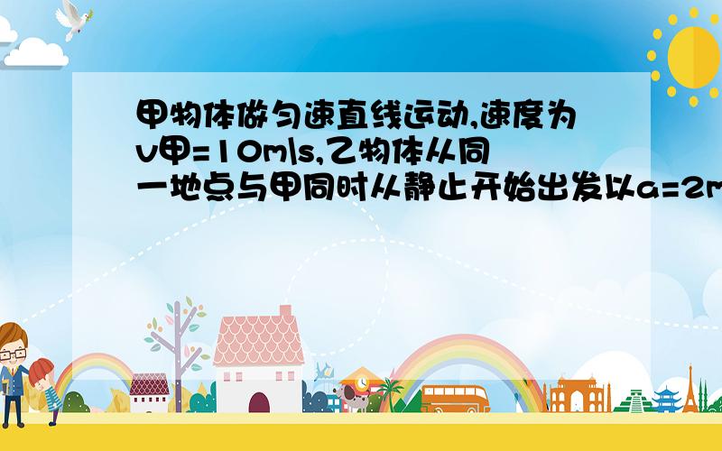 甲物体做匀速直线运动,速度为v甲=10m\s,乙物体从同一地点与甲同时从静止开始出发以a=2m\s^2的加速度沿同方向做匀加速直线运动.求（1）甲、乙相遇他们之间的最大距离是多少（2）当乙物体