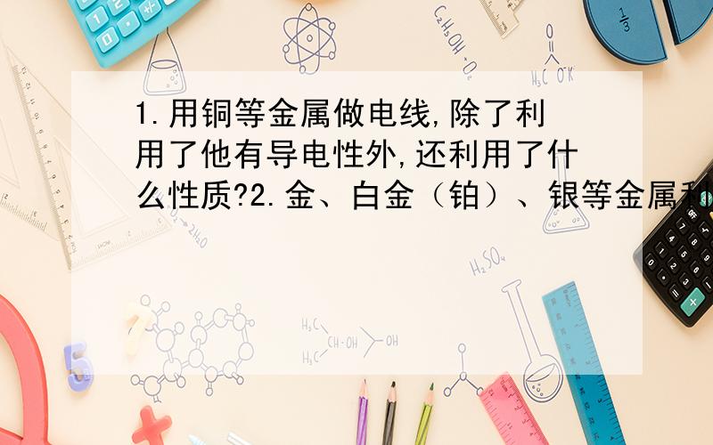 1.用铜等金属做电线,除了利用了他有导电性外,还利用了什么性质?2.金、白金（铂）、银等金属利用了什么性质?