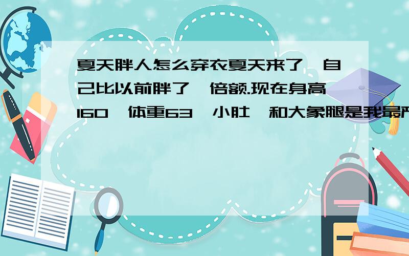 夏天胖人怎么穿衣夏天来了,自己比以前胖了一倍额.现在身高160,体重63,小肚腩和大象腿是我最严重的问题,其他问题就是背部比较胖,我不知道怎么买衣服和搭配自己买回来的都感觉是在暴露