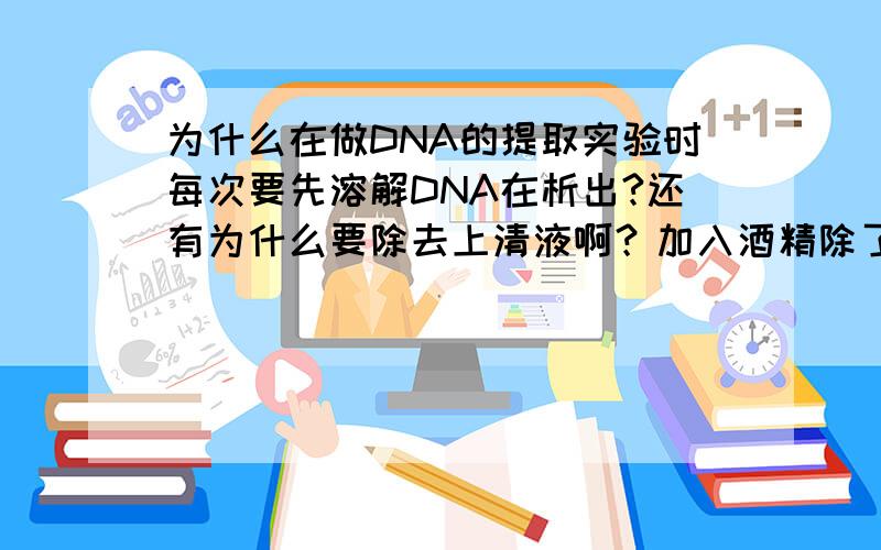 为什么在做DNA的提取实验时每次要先溶解DNA在析出?还有为什么要除去上清液啊？加入酒精除了可以溶解杂质外还有什么作用？