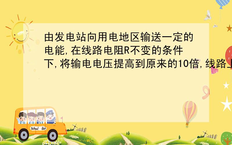 由发电站向用电地区输送一定的电能,在线路电阻R不变的条件下,将输电电压提高到原来的10倍,线路上电能损由发电站向用电地区输送一定的电能，在线路电阻R不变的条件下，将输电电压提高