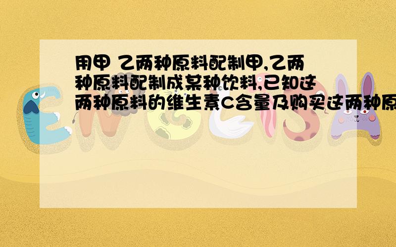 用甲 乙两种原料配制甲,乙两种原料配制成某种饮料,已知这两种原料的维生素C含量及购买这两种原料的价格如甲 乙维生素C/（单位/千克） 800      600 原料/（元/千克）     18         14    （1）