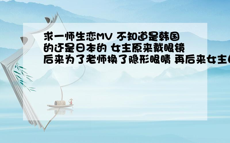 求一师生恋MV 不知道是韩国的还是日本的 女主原来戴眼镜后来为了老师换了隐形眼睛 再后来女主自己也成了一老师 碰巧又有一位男同学暗恋她