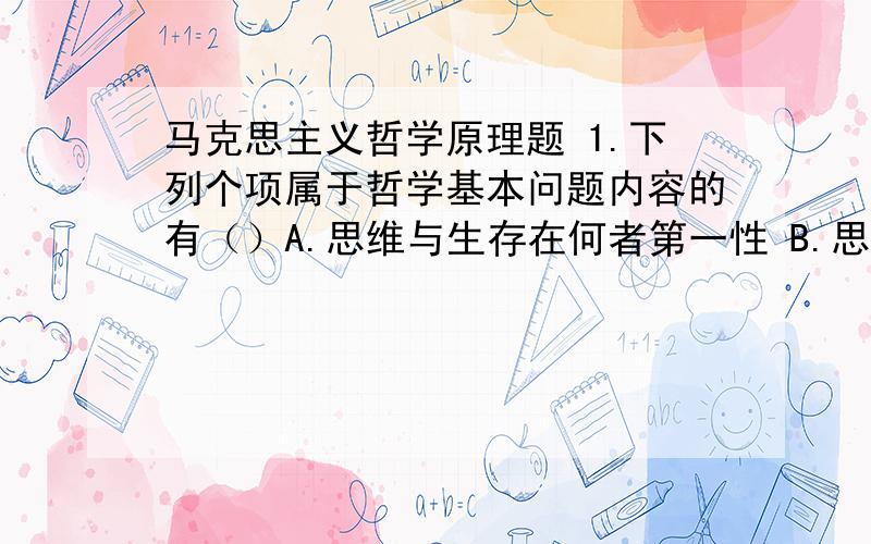 马克思主义哲学原理题 1.下列个项属于哲学基本问题内容的有（）A.思维与生存在何者第一性 B.思维能否掌握理论C.思维与存在是否有统一性D.思维能否正确地反映存在E.能否在我们关于实现