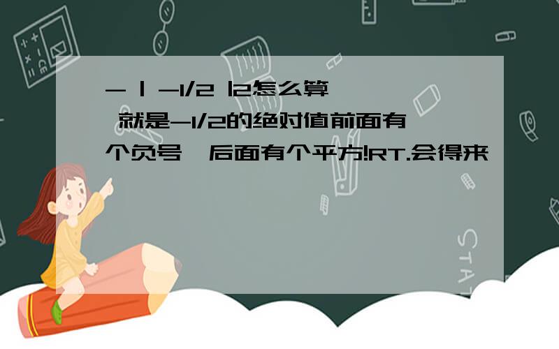 - | -1/2 |2怎么算 就是-1/2的绝对值前面有个负号,后面有个平方!RT.会得来