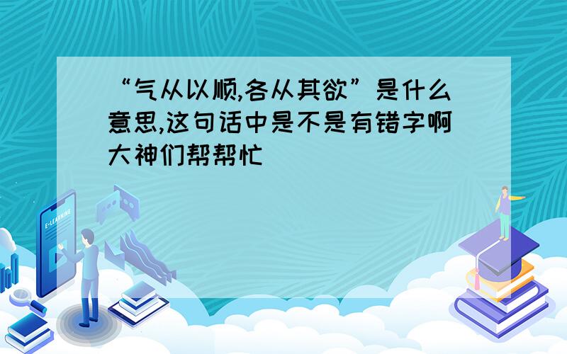 “气从以顺,各从其欲”是什么意思,这句话中是不是有错字啊大神们帮帮忙