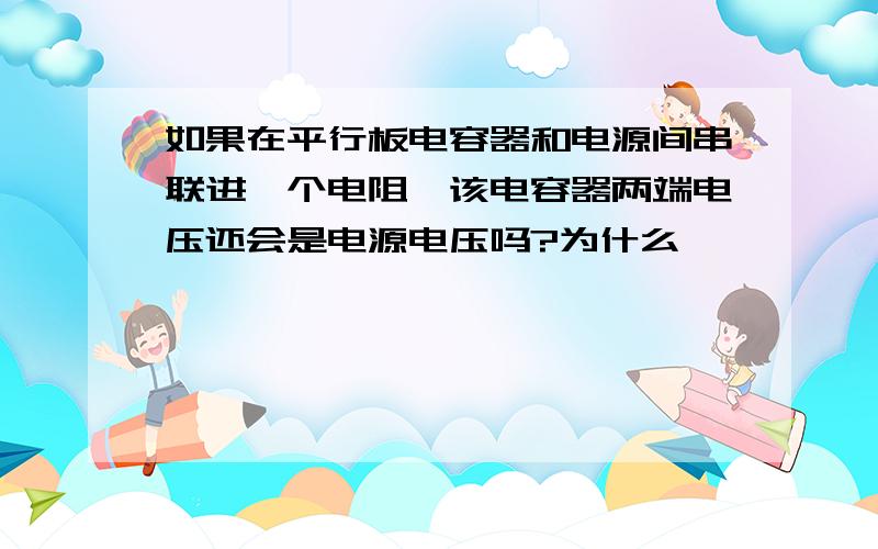 如果在平行板电容器和电源间串联进一个电阻,该电容器两端电压还会是电源电压吗?为什么