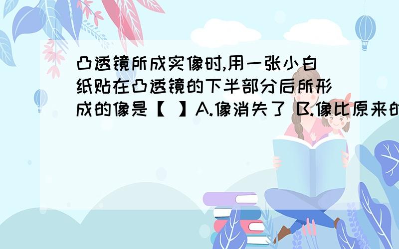 凸透镜所成实像时,用一张小白纸贴在凸透镜的下半部分后所形成的像是【 】A.像消失了 B.像比原来的小 C.像变暗了 D.像只剩下上半部分