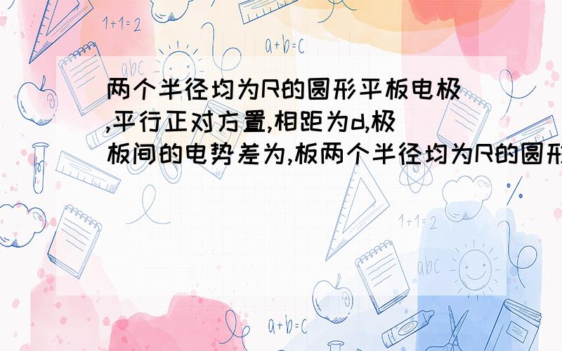 两个半径均为R的圆形平板电极,平行正对方置,相距为d,极板间的电势差为,板两个半径均为R的圆形平板电极,平行正对方置,相距为d,极板间的电势差为,板间电场可以认为是均匀的.一个a粒子（