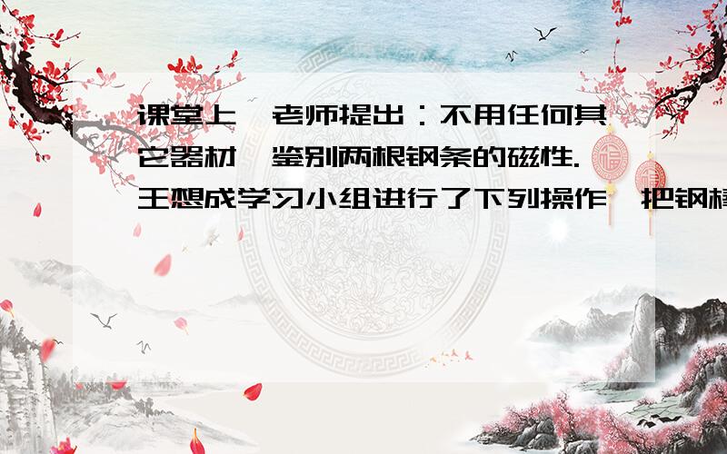 课堂上,老师提出：不用任何其它器材,鉴别两根钢条的磁性.王想成学习小组进行了下列操作,把钢棒甲的一端靠近钢棒乙的中部,没有力的作用,而把乙的一端靠近甲的中部时两者互相吸引,  则