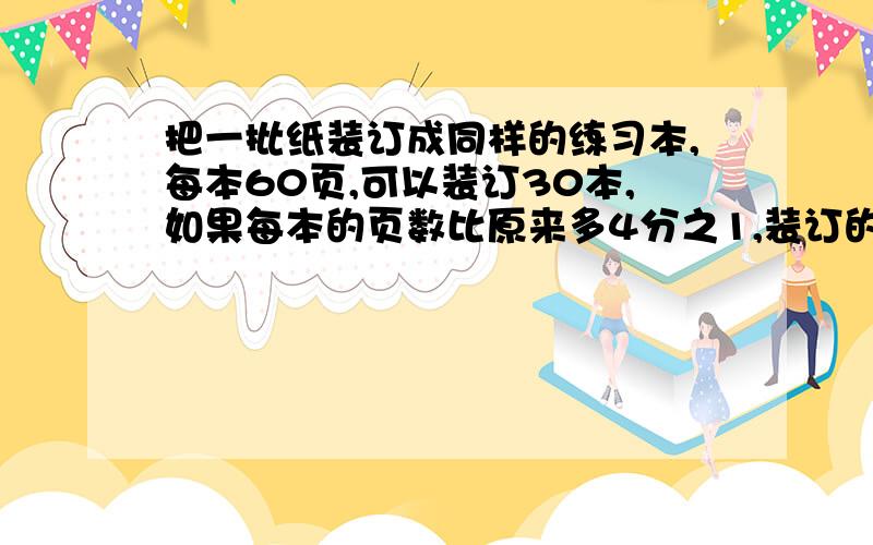 把一批纸装订成同样的练习本,每本60页,可以装订30本,如果每本的页数比原来多4分之1,装订的本数比原来