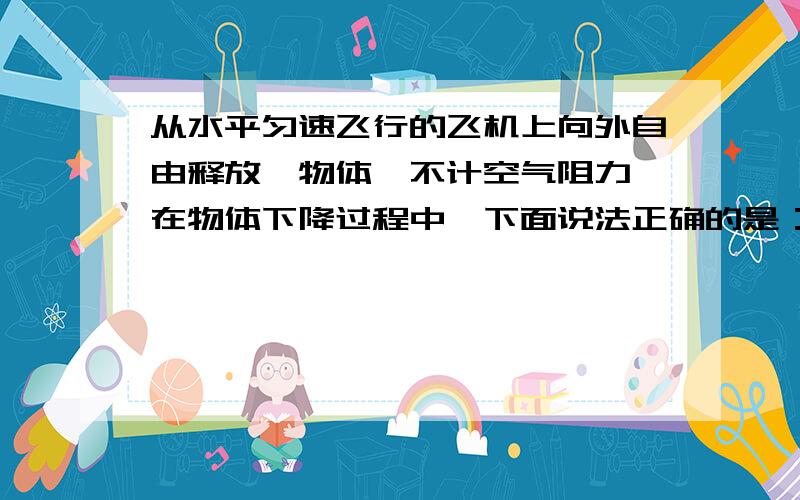 从水平匀速飞行的飞机上向外自由释放一物体,不计空气阻力,在物体下降过程中,下面说法正确的是：A从...从水平匀速飞行的飞机上向外自由释放一物体,不计空气阻力,在物体下降过程中,下面