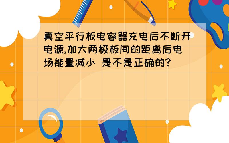 真空平行板电容器充电后不断开电源,加大两极板间的距离后电场能量减小 是不是正确的?