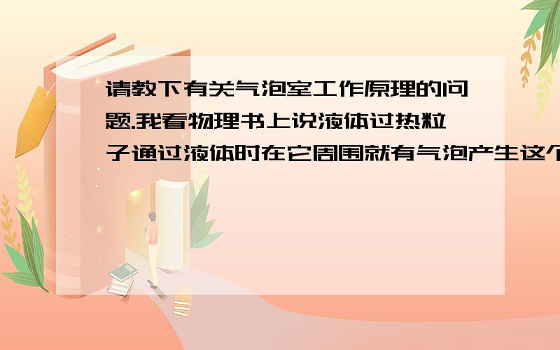 请教下有关气泡室工作原理的问题.我看物理书上说液体过热粒子通过液体时在它周围就有气泡产生这个为何会产生气泡呢希望大家了解的给我讲下.万分感谢喽.这个我还是不太了解气泡是怎