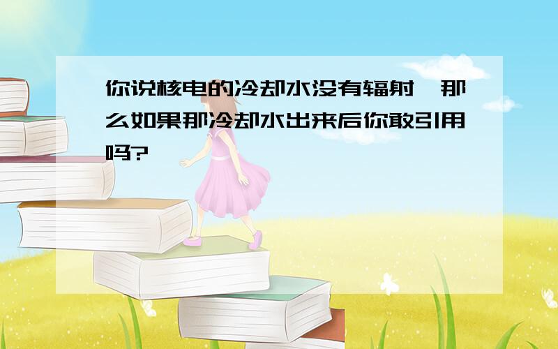 你说核电的冷却水没有辐射,那么如果那冷却水出来后你敢引用吗?