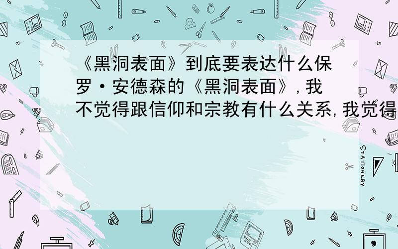 《黑洞表面》到底要表达什么保罗·安德森的《黑洞表面》,我不觉得跟信仰和宗教有什么关系,我觉得是黑洞发出的质量扰乱了人的思维,而那飞船可能就是黑洞影响了不能运行.它影响人的思