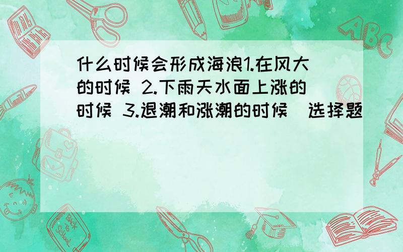 什么时候会形成海浪1.在风大的时候 2.下雨天水面上涨的时候 3.退潮和涨潮的时候（选择题）